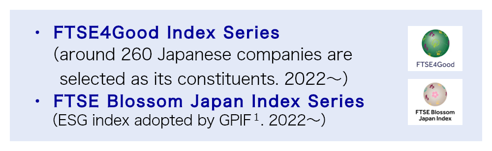 FTSE4Good Index Series（around 260 Japanese companies are selected as its constituents. 2022～）, FTSE Blossom Japan Index Series（ESG index adopted by GPIF1. 2022～）