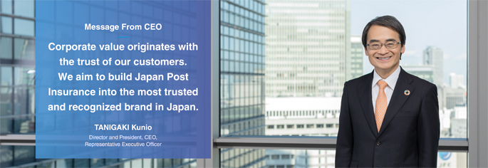 Message From CEO Corporate value originates with the trust of our customers. We aim to bulid Japan Post Insurance into the most trusted and recognized brand in Japan. TANIGAKI Kunio Director and President, CEO, Representative Executive Officer