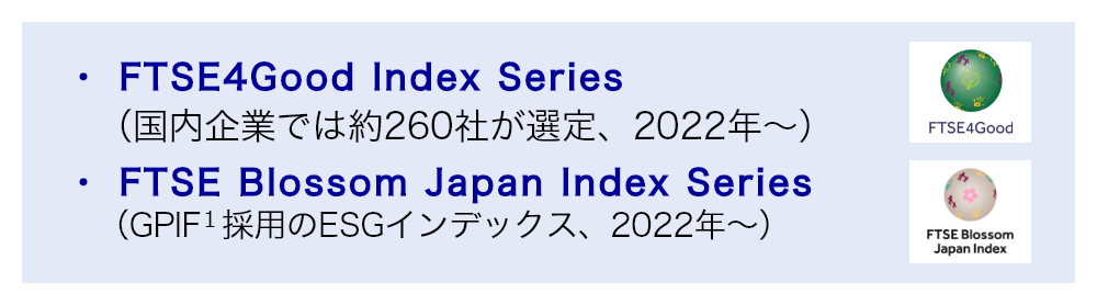 FTSE4Good Index Series（国内企業では約260社が選定、2022年～）、FTSE Blossom Japan Index Series（GPIF 1 採用のESGインデックス、2022年～）