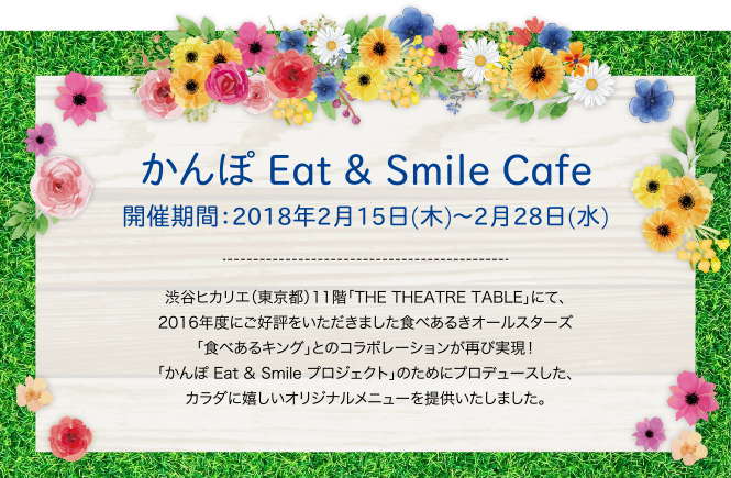 かんぽ Eat & Smile Cafe　2018年2月15日（木）～2月28日（水） 渋谷ヒカリエ（東京都）11階「THE THEATRE TABLE」にて、2016年度にご好評をいただきました食べあるきオールスターズ「食べあるキング」とのコラボレーションが再び実現！ 「かんぽ Eat & Smile プロジェクト」のためにプロデュースした、カラダに嬉しいオリジナルメニューを提供いたしました。