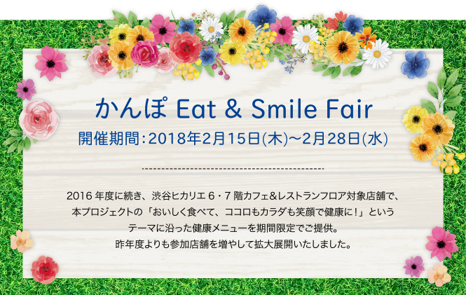 かんぽ Eat & Smile Fair　2018年2月15日（木）～2月28日（水） 2016年度に続き、渋谷ヒカリエ6・7階カフェ＆レストランフロア対象店舗で、本プロジェクトの「おいしく食べて、ココロもカラダも笑顔で健康に！」というテーマに沿った健康メニューを期間限定でご提供。昨年度よりも参加店舗を増やして拡大展開いたしました。