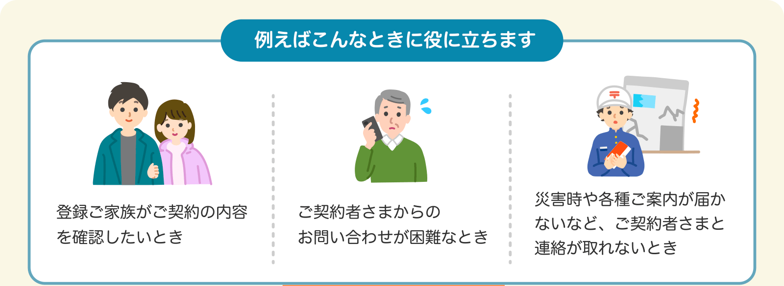 例えばこんなときに役に立ちます 登録ご家族がご契約の内容を確認したいとき ご契約者さまからのお問い合わせが困難なとき 災害時や各種ご案内が届かないなど、ご契約者さまと連絡が取れないとき