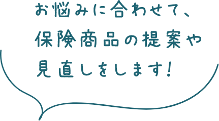 お悩みに合わせて、 保険商品の提案や 見直しをします!