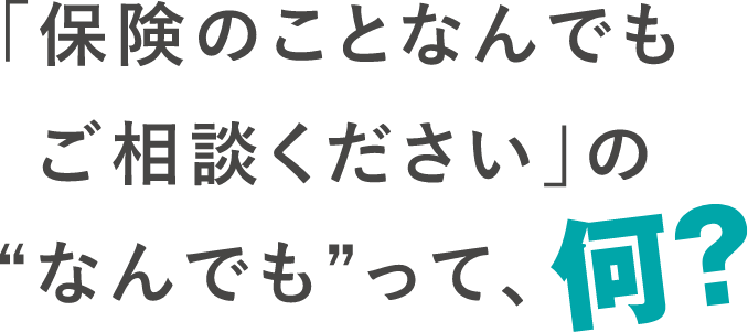 「保険のことなんでもご相談ください」の“なんでも”って、何?