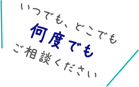 いつでも、どこでも何度でもご相談ください